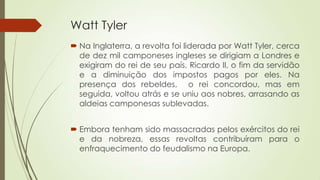 Watt Tyler
 Na Inglaterra, a revolta foi liderada por Watt Tyler, cerca
de dez mil camponeses ingleses se dirigiam a Londres e
exigiram do rei de seu país, Ricardo II, o fim da servidão
e a diminuição dos impostos pagos por eles. Na
presença dos rebeldes, o rei concordou, mas em
seguida, voltou atrás e se uniu aos nobres, arrasando as
aldeias camponesas sublevadas.
 Embora tenham sido massacradas pelos exércitos do rei
e da nobreza, essas revoltas contribuíram para o
enfraquecimento do feudalismo na Europa.
 