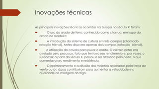 Inovações técnicas
As principais inovações técnicas ocorridas na Europa no século XI foram:
 O uso do arado de ferro, conhecido como charrua, em lugar do
arado de madeira;
 A introdução do sistema de cultura em três campos (chamado
rotação trienal). Antes disso era apenas dois campos (rotação bienal).
 A utilização do cavalo para puxar o arado. O cavalo antes era
atrelado pelo pescoço, fato que limitava seu rendimento e, por vezes, o
sufocava; a partir do século X, passou a ser atrelado pelo peito, o que
aumentava seu rendimento e resistência.
 O aprimoramento e a difusão dos moinhos acionados pela força do
vento ou da água contribuíram para aumentar a velocidade e a
qualidade de moagem do trigo.
 