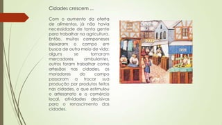 Cidades crescem ...
Com o aumento da oferta
de alimentos, já não havia
necessidade de tanta gente
para trabalhar na agricultura.
Então, muitos camponeses
deixaram o campo em
busca de outro meio de vida:
alguns se tornaram
mercadores ambulantes,
outros foram trabalhar como
artesãos nas cidades, os
moradores do campo
passaram a trocar sua
produção por produtos feitos
nas cidades, o que estimulou
o artesanato e o comércio
local, atividades decisivas
para o renascimento das
cidades.
 