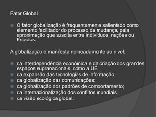 Fator Global

   O fator globalização é frequentemente salientado como
    elemento facilitador do processo de mudança, pela
    aproximação que suscita entre indivíduos, nações ou
    Estados.

A globalização é manifesta nomeadamente ao nível:

   da interdependência econômica e da criação dos grandes
    espaços supranacionais, como a UE
   da expansão das tecnologias de informação;
   da globalização das comunicações;
   da globalização dos padrões de comportamento;
   da internacionalização dos conflitos mundiais;
   da visão ecológica global.
 