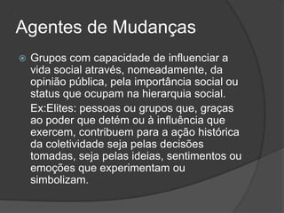 Agentes de Mudanças
   Grupos com capacidade de influenciar a
    vida social através, nomeadamente, da
    opinião pública, pela importância social ou
    status que ocupam na hierarquia social.
    Ex:Elites: pessoas ou grupos que, graças
    ao poder que detém ou à influência que
    exercem, contribuem para a ação histórica
    da coletividade seja pelas decisões
    tomadas, seja pelas ideias, sentimentos ou
    emoções que experimentam ou
    simbolizam.
 