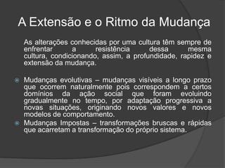 A Extensão e o Ritmo da Mudança
    As alterações conhecidas por uma cultura têm sempre de
    enfrentar      a      resistência     dessa      mesma
    cultura, condicionando, assim, a profundidade, rapidez e
    extensão da mudança.

   Mudanças evolutivas – mudanças visíveis a longo prazo
    que ocorrem naturalmente pois correspondem a certos
    domínios da ação social que foram evoluindo
    gradualmente no tempo, por adaptação progressiva a
    novas situações, originando novos valores e novos
    modelos de comportamento.
   Mudanças Impostas – transformações bruscas e rápidas
    que acarretam a transformação do próprio sistema.
 