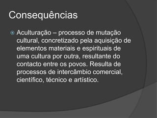 Consequências
   Aculturação – processo de mutação
    cultural, concretizado pela aquisição de
    elementos materiais e espirituais de
    uma cultura por outra, resultante do
    contacto entre os povos. Resulta de
    processos de intercâmbio comercial,
    científico, técnico e artístico.
 