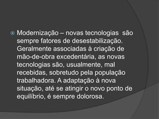    Modernização – novas tecnologias são
    sempre fatores de desestabilização.
    Geralmente associadas à criação de
    mão-de-obra excedentária, as novas
    tecnologias são, usualmente, mal
    recebidas, sobretudo pela população
    trabalhadora. A adaptação à nova
    situação, até se atingir o novo ponto de
    equilíbrio, é sempre dolorosa.
 