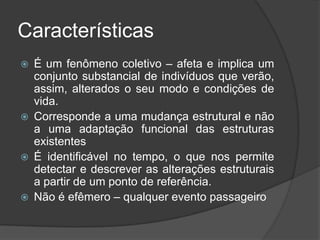 Características
   É um fenômeno coletivo – afeta e implica um
    conjunto substancial de indivíduos que verão,
    assim, alterados o seu modo e condições de
    vida.
   Corresponde a uma mudança estrutural e não
    a uma adaptação funcional das estruturas
    existentes
   É identificável no tempo, o que nos permite
    detectar e descrever as alterações estruturais
    a partir de um ponto de referência.
   Não é efêmero – qualquer evento passageiro
 