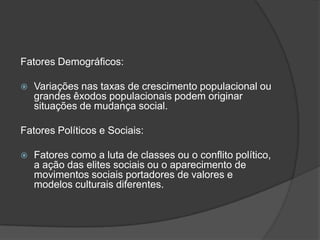 Fatores Demográficos:

   Variações nas taxas de crescimento populacional ou
    grandes êxodos populacionais podem originar
    situações de mudança social.

Fatores Políticos e Sociais:

   Fatores como a luta de classes ou o conflito político,
    a ação das elites sociais ou o aparecimento de
    movimentos sociais portadores de valores e
    modelos culturais diferentes.
 
