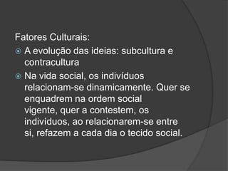 Fatores Culturais:
 A evolução das ideias: subcultura e
  contracultura
 Na vida social, os indivíduos
  relacionam-se dinamicamente. Quer se
  enquadrem na ordem social
  vigente, quer a contestem, os
  indivíduos, ao relacionarem-se entre
  si, refazem a cada dia o tecido social.
 