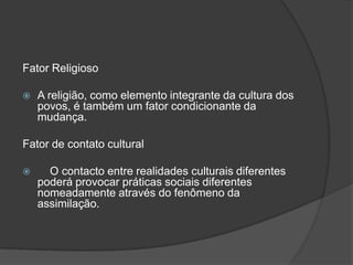 Fator Religioso

   A religião, como elemento integrante da cultura dos
    povos, é também um fator condicionante da
    mudança.

Fator de contato cultural

     O contacto entre realidades culturais diferentes
    poderá provocar práticas sociais diferentes
    nomeadamente através do fenômeno da
    assimilação.
 