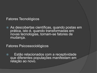 Fatores Tecnológicos

   As descobertas científicas, quando postas em
    prática, isto é, quando transformadas em
    novas tecnologias, tornam-se fatores de
    mudança.

Fatores Psicossociológicos

      Estão relacionados com a receptividade
    que diferentes populações manifestam em
    relação ao novo.
 
