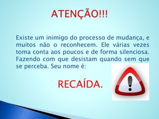 Existe um inimigo do processo de mudança, e
muitos não o reconhecem. Ele várias vezes
toma conta aos poucos e de forma silenciosa.
Fazendo com que desistam quando sem que
se perceba. Seu nome é:
RECAÍDA.
 