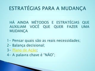HÁ AINDA MÉTODOS E ESTRATÉGIAS QUE
AUXILIAM VOCÊ QUE QUER FAZER UMA
MUDANÇA
1- Pensar quais são as reais necessidades;
2- Balança decisional;
3- Plano de Ação;
4- A palavra chave é “NÃO”;
 