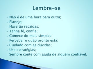 - Não é de uma hora para outra;
- Planeje;
- Haverão recaídas;
- Tenha fé, confie;
- Comece do mais simples;
- Perceber o quão pronto está;
- Cuidado com as dúvidas;
- Use estratégias;
- Sempre conte com ajuda de alguém confiável.
 