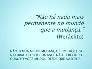 NÃO TENHA MEDO! MUDANÇA É UM PROCESSO
NATURAL DO SER HUMANO. NÃO PERCEBEU O
QUANTO VOCÊ MUDOU DESDE QUE NASCEU?
“Não há nada mais
permanente no mundo
que a mudança.”
(Heráclito)
 