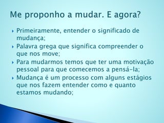  Primeiramente, entender o significado de
mudança;
 Palavra grega que significa compreender o
que nos move;
 Para mudarmos temos que ter uma motivação
pessoal para que comecemos a pensá-la;
 Mudança é um processo com alguns estágios
que nos fazem entender como e quanto
estamos mudando;
 