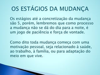 Os estágios até a concretização da mudança
são 5, porém, lembremos que como processo
a mudança não se dá do dia para a noite, é
um jogo de paciência e força de vontade.
Como dito toda mudança começa com uma
motivação pessoal, seja relacionado à saúde,
ao trabalho, à família, ou para adaptação do
meio em que vive.
 