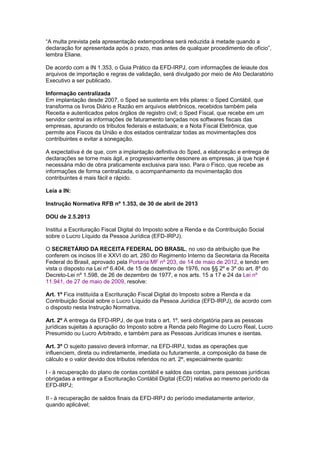 ―A multa prevista pela apresentação extemporânea será reduzida à metade quando a
declaração for apresentada após o prazo, mas antes de qualquer procedimento de ofício‖,
lembra Eliane.
De acordo com a IN 1.353, o Guia Prático da EFD-IRPJ, com informações de leiaute dos
arquivos de importação e regras de validação, será divulgado por meio de Ato Declaratório
Executivo a ser publicado.
Informação centralizada
Em implantação desde 2007, o Sped se sustenta em três pilares: o Sped Contábil, que
transforma os livros Diário e Razão em arquivos eletrônicos, recebidos também pela
Receita e autenticados pelos órgãos de registro civil; o Sped Fiscal, que recebe em um
servidor central as informações de faturamento lançadas nos softwares fiscais das
empresas, apurando os tributos federais e estaduais; e a Nota Fiscal Eletrônica, que
permite aos Fiscos da União e dos estados centralizar todas as movimentações dos
contribuintes e evitar a sonegação.
A expectativa é de que, com a implantação definitiva do Sped, a elaboração e entrega de
declarações se torne mais ágil, e progressivamente desonere as empresas, já que hoje é
necessária mão de obra praticamente exclusiva para isso. Para o Fisco, que recebe as
informações de forma centralizada, o acompanhamento da movimentação dos
contribuintes é mais fácil e rápido.
Leia a IN:
Instrução Normativa RFB nº 1.353, de 30 de abril de 2013
DOU de 2.5.2013
Institui a Escrituração Fiscal Digital do Imposto sobre a Renda e da Contribuição Social
sobre o Lucro Líquido da Pessoa Jurídica (EFD-IRPJ).
O SECRETÁRIO DA RECEITA FEDERAL DO BRASIL, no uso da atribuição que lhe
conferem os incisos III e XXVI do art. 280 do Regimento Interno da Secretaria da Receita
Federal do Brasil, aprovado pela Portaria MF nº 203, de 14 de maio de 2012, e tendo em
vista o disposto na Lei nº 6.404, de 15 de dezembro de 1976, nos §§ 2º e 3º do art. 8º do
Decreto-Lei nº 1.598, de 26 de dezembro de 1977, e nos arts. 15 a 17 e 24 da Lei nº
11.941, de 27 de maio de 2009, resolve:
Art. 1º Fica instituída a Escrituração Fiscal Digital do Imposto sobre a Renda e da
Contribuição Social sobre o Lucro Líquido da Pessoa Jurídica (EFD-IRPJ), de acordo com
o disposto nesta Instrução Normativa.
Art. 2º A entrega da EFD-IRPJ, de que trata o art. 1º, será obrigatória para as pessoas
jurídicas sujeitas à apuração do Imposto sobre a Renda pelo Regime do Lucro Real, Lucro
Presumido ou Lucro Arbitrado, e também para as Pessoas Jurídicas imunes e isentas.
Art. 3º O sujeito passivo deverá informar, na EFD-IRPJ, todas as operações que
influenciem, direta ou indiretamente, imediata ou futuramente, a composição da base de
cálculo e o valor devido dos tributos referidos no art. 2º, especialmente quanto:
I - à recuperação do plano de contas contábil e saldos das contas, para pessoas jurídicas
obrigadas a entregar a Escrituração Contábil Digital (ECD) relativa ao mesmo período da
EFD-IRPJ;
II - à recuperação de saldos finais da EFD-IRPJ do período imediatamente anterior,
quando aplicável;
 