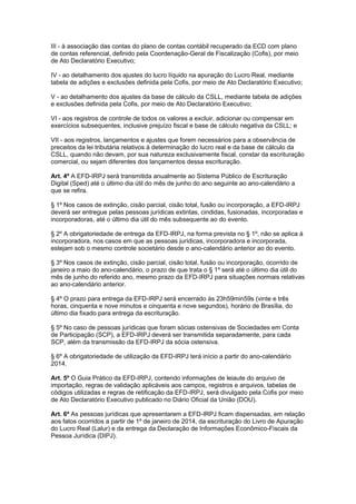 III - à associação das contas do plano de contas contábil recuperado da ECD com plano
de contas referencial, definido pela Coordenação-Geral de Fiscalização (Cofis), por meio
de Ato Declaratório Executivo;
IV - ao detalhamento dos ajustes do lucro líquido na apuração do Lucro Real, mediante
tabela de adições e exclusões definida pela Cofis, por meio de Ato Declaratório Executivo;
V - ao detalhamento dos ajustes da base de cálculo da CSLL, mediante tabela de adições
e exclusões definida pela Cofis, por meio de Ato Declaratório Executivo;
VI - aos registros de controle de todos os valores a excluir, adicionar ou compensar em
exercícios subsequentes, inclusive prejuízo fiscal e base de cálculo negativa da CSLL; e
VII - aos registros, lançamentos e ajustes que forem necessários para a observância de
preceitos da lei tributária relativos à determinação do lucro real e da base de cálculo da
CSLL, quando não devam, por sua natureza exclusivamente fiscal, constar da escrituração
comercial, ou sejam diferentes dos lançamentos dessa escrituração.
Art. 4º A EFD-IRPJ será transmitida anualmente ao Sistema Público de Escrituração
Digital (Sped) até o último dia útil do mês de junho do ano seguinte ao ano-calendário a
que se refira.
§ 1º Nos casos de extinção, cisão parcial, cisão total, fusão ou incorporação, a EFD-IRPJ
deverá ser entregue pelas pessoas jurídicas extintas, cindidas, fusionadas, incorporadas e
incorporadoras, até o último dia útil do mês subsequente ao do evento.
§ 2º A obrigatoriedade de entrega da EFD-IRPJ, na forma prevista no § 1º, não se aplica à
incorporadora, nos casos em que as pessoas jurídicas, incorporadora e incorporada,
estejam sob o mesmo controle societário desde o ano-calendário anterior ao do evento.
§ 3º Nos casos de extinção, cisão parcial, cisão total, fusão ou incorporação, ocorrido de
janeiro a maio do ano-calendário, o prazo de que trata o § 1º será até o último dia útil do
mês de junho do referido ano, mesmo prazo da EFD-IRPJ para situações normais relativas
ao ano-calendário anterior.
§ 4º O prazo para entrega da EFD-IRPJ será encerrado às 23h59min59s (vinte e três
horas, cinquenta e nove minutos e cinquenta e nove segundos), horário de Brasília, do
último dia fixado para entrega da escrituração.
§ 5º No caso de pessoas jurídicas que foram sócias ostensivas de Sociedades em Conta
de Participação (SCP), a EFD-IRPJ deverá ser transmitida separadamente, para cada
SCP, além da transmissão da EFD-IRPJ da sócia ostensiva.
§ 6º A obrigatoriedade de utilização da EFD-IRPJ terá início a partir do ano-calendário
2014.
Art. 5º O Guia Prático da EFD-IRPJ, contendo informações de leiaute do arquivo de
importação, regras de validação aplicáveis aos campos, registros e arquivos, tabelas de
códigos utilizadas e regras de retificação da EFD-IRPJ, será divulgado pela Cofis por meio
de Ato Declaratório Executivo publicado no Diário Oficial da União (DOU).
Art. 6º As pessoas jurídicas que apresentarem a EFD-IRPJ ficam dispensadas, em relação
aos fatos ocorridos a partir de 1º de janeiro de 2014, da escrituração do Livro de Apuração
do Lucro Real (Lalur) e da entrega da Declaração de Informações Econômico-Fiscais da
Pessoa Jurídica (DIPJ).
 