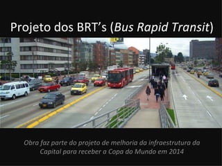 Projeto dos BRT’s (Bus Rapid Transit)




  Obra faz parte do projeto de melhoria da infraestrutura da
       Capital para receber a Copa do Mundo em 2014
 