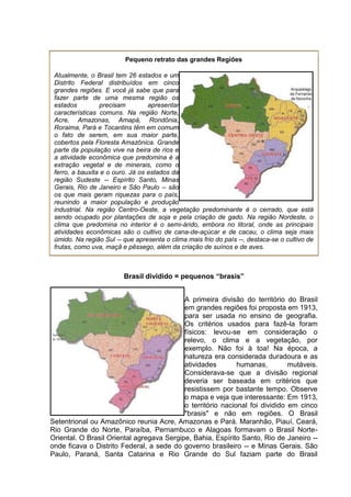 Pequeno retrato das grandes Regiões
Atualmente, o Brasil tem 26 estados e um
Distrito Federal distribuídos em cinco
grandes regiões. E você já sabe que para
fazer parte de uma mesma região os
estados precisam apresentar
características comuns. Na região Norte,
Acre, Amazonas, Amapá, Rondônia,
Roraima, Pará e Tocantins têm em comum
o fato de serem, em sua maior parte,
cobertos pela Floresta Amazônica. Grande
parte da população vive na beira de rios e
a atividade econômica que predomina é a
extração vegetal e de minerais, como o
ferro, a bauxita e o ouro. Já os estados da
região Sudeste -- Espírito Santo, Minas
Gerais, Rio de Janeiro e São Paulo -- são
os que mais geram riquezas para o país,
reunindo a maior população e produção
industrial. Na região Centro-Oeste, a vegetação predominante é o cerrado, que está
sendo ocupado por plantações de soja e pela criação de gado. Na região Nordeste, o
clima que predomina no interior é o semi-árido, embora no litoral, onde as principais
atividades econômicas são o cultivo de cana-de-açúcar e de cacau, o clima seja mais
úmido. Na região Sul -- que apresenta o clima mais frio do país --, destaca-se o cultivo de
frutas, como uva, maçã e pêssego, além da criação de suínos e de aves.
Brasil dividido = pequenos “brasis”
A primeira divisão do território do Brasil
em grandes regiões foi proposta em 1913,
para ser usada no ensino de geografia.
Os critérios usados para fazê-la foram
físicos: levou-se em consideração o
relevo, o clima e a vegetação, por
exemplo. Não foi à toa! Na época, a
natureza era considerada duradoura e as
atividades humanas, mutáveis.
Considerava-se que a divisão regional
deveria ser baseada em critérios que
resistissem por bastante tempo. Observe
o mapa e veja que interessante: Em 1913,
o território nacional foi dividido em cinco
"brasis" e não em regiões. O Brasil
Setentrional ou Amazônico reunia Acre, Amazonas e Pará. Maranhão, Piauí, Ceará,
Rio Grande do Norte, Paraíba, Pernambuco e Alagoas formavam o Brasil Norte-
Oriental. O Brasil Oriental agregava Sergipe, Bahia, Espírito Santo, Rio de Janeiro --
onde ficava o Distrito Federal, a sede do governo brasileiro -- e Minas Gerais. São
Paulo, Paraná, Santa Catarina e Rio Grande do Sul faziam parte do Brasil
 