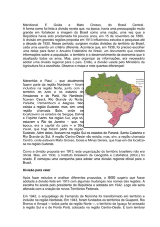 Meridional. E Goiás e Mato Grosso, do Brasil Central.
A forma como foi feita a divisão revela que, na época, havia uma preocupação muito
grande em fortalecer a imagem do Brasil como uma nação, uma vez que a
República havia sido proclamada há poucos anos, em 15 de novembro de 1889.
A divisão em grandes regiões proposta em 1913 influenciou estudos e pesquisas até
a década de 1930. Nesse período, surgiram muitas divisões do território do Brasil,
cada uma usando um critério diferente. Acontece que, em 1938, foi preciso escolher
uma delas para fazer o Anuário Estatístico do Brasil, um documento que contém
informações sobre a população, o território e o desenvolvimento da economia que é
atualizado todos os anos. Mas, para organizar as informações, era necessário
adotar uma divisão regional para o país. Então, a divisão usada pelo Ministério da
Agricultura foi a escolhida. Observe o mapa e note quantas diferenças!
Maranhão e Piauí -- que atualmente
fazem parte da região Nordeste -- foram
incluídos na região Norte, junto com o
território do Acre e os estados do
Amazonas e do Pará. No Nordeste,
ficavam Ceará, Rio Grande do Norte,
Paraíba, Pernambuco e Alagoas. Não
existia a região Sudeste, mas, sim, uma
região chamada Este, onde se
localizavam os estados de Sergipe, Bahia
e Espírito Santo. Na região Sul, veja só,
estavam o Rio de Janeiro -- que, na
época, era a capital do país -- e São
Paulo, que hoje fazem parte da região
Sudeste. Além deles, ficavam na região Sul os estados do Paraná, Santa Catarina e
Rio Grande do Sul. A região Centro-Oeste não existia, mas, sim, a região chamada
Centro, onde estavam Mato Grosso, Goiás e Minas Gerais, que hoje em dia localiza-
se na região Sudeste.
Como a divisão proposta em 1913, esta organização do território brasileiro não era
oficial. Mas, em 1936, o Instituto Brasileiro de Geografia e Estatística (IBGE) foi
criado. E começou uma campanha para adotar uma divisão regional oficial para o
Brasil.
Divisão para valer
Após fazer estudos e analisar diferentes propostas, o IBGE sugeriu que fosse
adotada a divisão feita em 1913 com algumas mudanças nos nomes das regiões. A
escolha foi aceita pelo presidente da República e adotada em 1942. Logo ela seria
alterada com a criação de novos Territórios Federais.
Em 1942, o arquipélago de Fernando de Noronha foi transformado em território e
incluído na região Nordeste. Em 1943, foram fundados os territórios de Guaporé, Rio
Branco e Amapá -- todos parte da região Norte --, o território de Iguaçu foi anexado
à região Sul e o de Ponta Porã, colocado na região Centro-Oeste. É bom lembrar
 