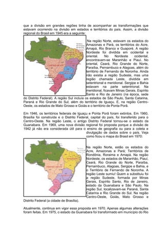que a divisão em grandes regiões tinha de acompanhar as transformações que
estavam ocorrendo na divisão em estados e territórios do país. Assim, a divisão
regional do Brasil em 1945 era a seguinte:
Na região Norte, estavam os estados do
Amazonas e Pará, os territórios do Acre,
Amapá, Rio Branco e Guaporé. A região
Nordeste foi dividida em ocidental e
oriental. No Nordeste ocidental,
encontravam-se Maranhão e Piauí. No
oriental, Ceará, Rio Grande do Norte,
Paraíba, Pernambuco e Alagoas, além do
território de Fernando de Noronha. Ainda
não existia a região Sudeste, mas uma
região chamada Leste, dividida em
setentrional e meridional. Sergipe e Bahia
estavam na parte setentrional. Na
meridional, ficavam Minas Gerais, Espírito
Santo e Rio de Janeiro (na época, sede
do Distrito Federal). A região Sul incluía os estados de São Paulo, Santa Catarina,
Paraná e Rio Grande do Sul, além do território de Iguaçu. E, na região Centro-
Oeste, os estados de Mato Grosso e Goiás e o território de Ponta Porã.
Em 1946, os territórios federais de Iguaçu e Ponta Porã foram extintos. Em 1960,
Brasília foi construída e o Distrito Federal, capital do país, foi transferido para o
Centro-Oeste. Na região Leste, o antigo Distrito Federal tornou-se o estado da
Guanabara. Em 1969, uma nova divisão regional foi proposta porque a divisão de
1942 já não era considerada útil para o ensino de geografia ou para a coleta e
divulgação de dados sobre o país. Veja
como ficou o mapa do Brasil em 1970:
Na região Norte, estão os estados do
Acre, Amazonas e Pará; Territórios de
Rondônia, Roraima e Amapá. Na região
Nordeste, os estados de Maranhão, Piauí,
Ceará, Rio Grande do Norte, Paraíba,
Pernambuco, Alagoas, Sergipe e Bahia, e
o Território de Fernando de Noronha. A
região Leste sumiu! Quem a substituiu foi
a região Sudeste, formada por Minas
Gerais, Espírito Santo, Rio de Janeiro,
estado da Guanabara e São Paulo. Na
região Sul, localizavam-se Paraná, Santa
Catarina e Rio Grande do Sul. Na região
Centro-Oeste, Goiás, Mato Grosso e
Distrito Federal (a cidade de Brasília).
Atualmente, continua em vigor essa proposta em 1970. Apenas algumas alterações
foram feitas. Em 1975, o estado da Guanabara foi transformado em município do Rio
 