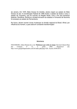 de Janeiro. Em 1979, Mato Grosso foi dividido, dando origem ao estado do Mato
Grosso do Sul. A Constituição Federal de 1988 dividiu o estado de Goiás e criou o
estado de Tocantins, que foi incluído na Região Norte. Com o fim dos territórios
federais, Rondônia, Roraima e Amapá tornaram-se estados e Fernando de Noronha
foi anexado ao estado de Pernambuco.
No futuro, devem ocorrer novas mudanças na divisão regional do Brasil. Afinal, por
influência do homem, o país está em constante transformação!
Referência
FIGUEREDO, Adma Hamam de. et al. Mudanças que estão no mapa. Revista Ciência Hoje
das Crianças nº 12, 5, junho 2002. Disponível em:
http://www.geografiaparatodos.com.br/index.php?pag=sl26. Acesso 24/04/2015.
 