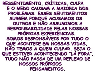 RESSENTIMENTO, CRÍTICAS, CULPA  E O MEDO CAUSAM A MAIORIA DOS PROBLEMAS. ESSES SENTIMENTOS SURGEM PORQUE ACUSAMOS OS  OUTROS E NÃO ASSUMIMOS A RESPONSABILIDADE PELAS NOSSAS PRÓPRIAS EXPERIÊNCIAS.  SOMOS RESPONSÁVEIS POR TUDO O QUE ACONTECE EM NOSSAS VIDAS,  NÃO TEMOS A QUEM CULPAR. SEJA O QUE ESTIVER ACONTECENDO “LÁ FORA”, TUDO NÃO PASSA DE UM REFLEXO DE NOSSOS PRÓPRIOS  PENSAMENTOS. 