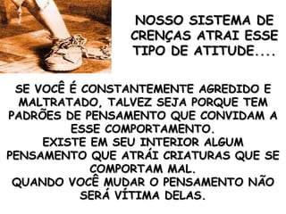 SE VOCÊ É CONSTANTEMENTE AGREDIDO E MALTRATADO, TALVEZ SEJA PORQUE TEM PADRÕES DE PENSAMENTO QUE CONVIDAM A ESSE COMPORTAMENTO. EXISTE EM SEU INTERIOR ALGUM PENSAMENTO QUE ATRÁI CRIATURAS QUE SE COMPORTAM MAL. QUANDO VOCÊ MUDAR O PENSAMENTO NÃO SERÁ VÍTIMA DELAS. NOSSO SISTEMA DE CRENÇAS ATRAI ESSE TIPO DE ATITUDE.... 