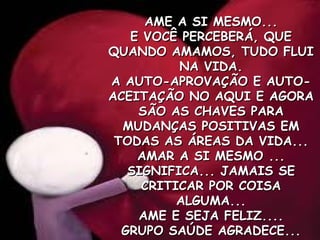 AME A SI MESMO... E VOCÊ PERCEBERÁ, QUE QUANDO AMAMOS, TUDO FLUI NA VIDA. A AUTO-APROVAÇÃO E AUTO-ACEITAÇÃO NO AQUI E AGORA SÃO AS CHAVES PARA MUDANÇAS POSITIVAS EM TODAS AS ÁREAS DA VIDA... AMAR A SI MESMO ... SIGNIFICA... JAMAIS SE CRITICAR POR COISA ALGUMA... AME E SEJA FELIZ.... GRUPO SAÚDE AGRADECE... 
