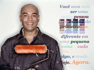 Você   nem   tem   que  ser   uma   outra  pessoa   pela  manhã   do  primeiro   dia.   Basta   ser  diferente   em   uma  pequena   coisa   a  cada   dia.   Escolha  algo,   e   mude.   Hoje.   Agora. 