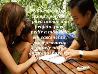 Não espere um mundo perfeito para iniciar um projeto, para pedir a mão dela em casamento, para procurar aquele novo emprego, para ter seus filhos.  