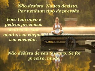 Você tem ouro e pedras preciosas dentro de sua mente, seu corpo e seu coração.  Não desista de seu tesouro. Se for preciso, mude. Não desista. Nunca desista. Por nenhum tipo de pressão. 