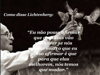 “ Eu não posso afirmar que as coisas vão melhorar se nós mudarmos; o que eu posso afirmar é que para que elas melhorem, nós temos que mudar." Como disse Lichtenberg: 