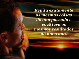 Repita exatamente as mesmas coisas do ano passado e você terá os mesmos resultados no novo ano. 