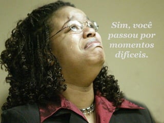Sim, você passou por momentos difíceis. 