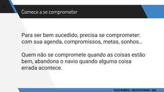 Comece a se comprometer
Para ser bem sucedido, precisa se comprometer:
com sua agenda, compromissos, metas, sonhos…
Quem não se compromete quando as coisas estão
bem, abandona o navio quando alguma coisa
errada acontece.
10
PAULO BARBOSA - EXECUTIVO HINODE - 2016
 