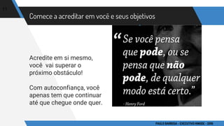 Comece a acreditar em você e seus objetivos
Acredite em si mesmo,
você vai superar o
próximo obstáculo!
Com autoconfiança, você
apenas tem que continuar
até que chegue onde quer.
11
PAULO BARBOSA - EXECUTIVO HINODE - 2016
 