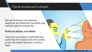 Fuja de pessoas que te atrasam
Não perca tempo com pessoas
negativas, que diminuem sua dieta, que
insistem para ler menos, etc...
Prefira se educar, e se afaste.
Faça isso aos poucos, mostrando que
vocês não tem assim tanto em comum,
já que não estão indo para o mesmo
lugar.
12
PAULO BARBOSA - EXECUTIVO HINODE - 2016
 