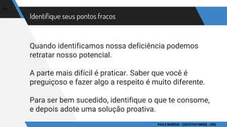 Identifique seus pontos fracos
Quando identificamos nossa deficiência podemos
retratar nosso potencial.
A parte mais difícil é praticar. Saber que você é
preguiçoso e fazer algo a respeito é muito diferente.
Para ser bem sucedido, identifique o que te consome,
e depois adote uma solução proativa.
14
PAULO BARBOSA - EXECUTIVO HINODE - 2016
 