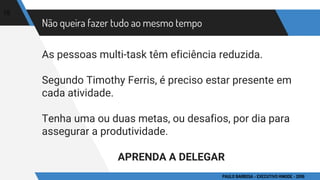 Não queira fazer tudo ao mesmo tempo
As pessoas multi-task têm eficiência reduzida.
Segundo Timothy Ferris, é preciso estar presente em
cada atividade.
Tenha uma ou duas metas, ou desafios, por dia para
assegurar a produtividade.
APRENDA A DELEGAR
15
PAULO BARBOSA - EXECUTIVO HINODE - 2016
 