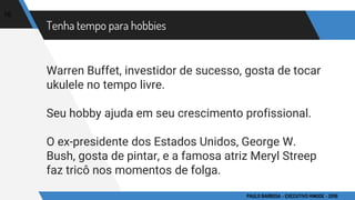 Tenha tempo para hobbies
Warren Buffet, investidor de sucesso, gosta de tocar
ukulele no tempo livre.
Seu hobby ajuda em seu crescimento profissional.
O ex-presidente dos Estados Unidos, George W.
Bush, gosta de pintar, e a famosa atriz Meryl Streep
faz tricô nos momentos de folga.
16
PAULO BARBOSA - EXECUTIVO HINODE - 2016
 