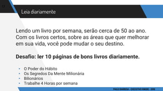 Leia diariamente
Lendo um livro por semana, serão cerca de 50 ao ano.
Com os livros certos, sobre as áreas que quer melhorar
em sua vida, você pode mudar o seu destino.
Desafio: ler 10 páginas de bons livros diariamente.
▸ O Poder do Hábito
▸ Os Segredos Da Mente Milionária
▸ Bilionários
▸ Trabalhe 4 Horas por semana
17
PAULO BARBOSA - EXECUTIVO HINODE - 2016
 