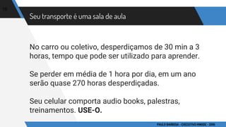 Seu transporte é uma sala de aula
No carro ou coletivo, desperdiçamos de 30 min a 3
horas, tempo que pode ser utilizado para aprender.
Se perder em média de 1 hora por dia, em um ano
serão quase 270 horas desperdiçadas.
Seu celular comporta audio books, palestras,
treinamentos. USE-O.
19
PAULO BARBOSA - EXECUTIVO HINODE - 2016
 