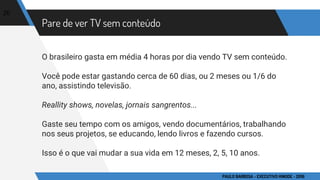 Pare de ver TV sem conteúdo
O brasileiro gasta em média 4 horas por dia vendo TV sem conteúdo.
Você pode estar gastando cerca de 60 dias, ou 2 meses ou 1/6 do
ano, assistindo televisão.
Reallity shows, novelas, jornais sangrentos...
Gaste seu tempo com os amigos, vendo documentários, trabalhando
nos seus projetos, se educando, lendo livros e fazendo cursos.
Isso é o que vai mudar a sua vida em 12 meses, 2, 5, 10 anos.
20
PAULO BARBOSA - EXECUTIVO HINODE - 2016
 