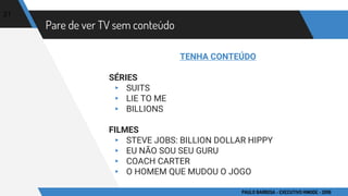 Pare de ver TV sem conteúdo
TENHA CONTEÚDO
SÉRIES
▸ SUITS
▸ LIE TO ME
▸ BILLIONS
FILMES
▸ STEVE JOBS: BILLION DOLLAR HIPPY
▸ EU NÃO SOU SEU GURU
▸ COACH CARTER
▸ O HOMEM QUE MUDOU O JOGO
21
PAULO BARBOSA - EXECUTIVO HINODE - 2016
 