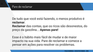 Pare de reclamar
De tudo que você está fazendo, o menos produtivo é
reclamar.
Reclamar das contas, que os ricos são desonestos, do
preço da gasolina... Apenas pare!
Esse é o hábito mais fácil de mudar e de maior
impacto na sua vida. Pare de reclamar e comece a
pensar em ações para resolver os problemas.
22
PAULO BARBOSA - EXECUTIVO HINODE - 2016
 