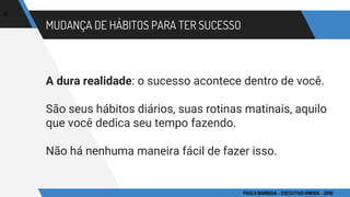 MUDANÇA DE HÁBITOS PARA TER SUCESSO
A dura realidade: o sucesso acontece dentro de você.
São seus hábitos diários, suas rotinas matinais, aquilo
que você dedica seu tempo fazendo.
Não há nenhuma maneira fácil de fazer isso.
4
PAULO BARBOSA - EXECUTIVO HINODE - 2016
 