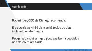 Acorde cedo
Robert Iger, CEO da Disney, recomenda.
Ele acorda às 4h30 da manhã todos os dias,
incluindo os domingos.
Pesquisas mostram que pessoas bem sucedidas
não dormem até tarde.
6
PAULO BARBOSA - EXECUTIVO HINODE - 2016
 