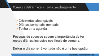 Comece a definir metas - Tenha um planejamento
▸Crie metas alcançáveis
▸Diárias, semanais, mensais
▸Tenha uma agenda
Pessoas de sucesso sabem a importância de ter
metas diárias, inclusive nos finais de semana.
Deixar o dia correr à vontade não é uma boa opção.
8
PAULO BARBOSA - EXECUTIVO HINODE - 2016
 
