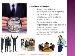 Ambiente interno: Novas competências  e motivações dos  empregados; Os setores  - que podem impulsionar uma mudança organizacional; Os responsáveis pela organização  podendo decidir o rumo da mesma – que desenvolvem a atacar segmentos de mercado ainda não explorados.  Segunda-feira, 9 de Novembro de 2009 /33 by  Eliane Ortiz 